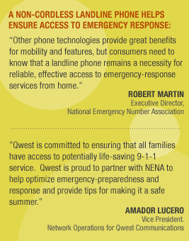 A non-cordless landline phone helps ensure access to emergency response: Other phone technologies provide great benefits for mobility and features, but consumers need to know that a landline phone remains a necessity for reliable, effective access to emergency-response services from home. --Robert Martin, executive director for the National Emergency Number Association. Qwest is committed to ensuring that all families have access to potentially life-saving 9-1-1 service. Qwest is proud to partner with NENA to help optimize emergency-preparedness and response and provide tips for making it a safe summer. --Amador Lucero, vice president of network operations for Qwest Communications.