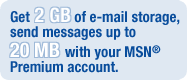 Get 2 GB of e-mail storage, send messages up to 20 MB with your MSN� Premium account.