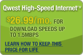 QWEST HIGH-SPEED INTERNET� $26.99/mo. for download speeds up to 1.5Mbps Learn how to keep this Price for Life.