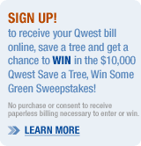To receive your Qwest bill online, save a tree and get a chance to WIN in the $10,000 Qwest Save a Tree, Win Some Green Sweepstakes! No purchase or consent to receive paperless billing necessary to enter or win. >>LEARN MORE