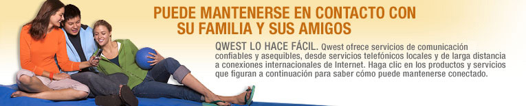 Qwest LO HACE F�CIL. Qwest ofrece servicios de communicaci�n confiables y asequibles, desde servicios telef�nicos locales y de larga distancia a conexiones internacionales de Internet. Haga clic en los productos y servicios que figuran a continuaci�n para saber c�mo puede mantenerse conectado.