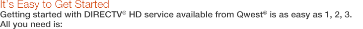 It�s Easy to Get Started. Getting started with DIRECTV� HD service available from Qwest� is as easy as 1, 2, 3. All you need is: