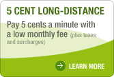 5 CENT LONG-DISTANCE Pay 5 cents a minute with a low monthly fee (plus taxes and surcharges) LEARN MORE