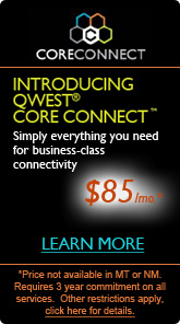 Introducting Qwest� Core Connect™ - Simply everything you need for
 business-class connectivity.  $85/mo.  Price not available in MT or NM.
  Requires 3 year commitment on all services.  Other restrictions apply.
 Click here for details.