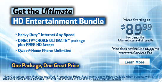 Qwest's Best Value Bundle - 7 Mbps High-Speed Internet, DIRECTV� service plus HD Access through Qwest, Unlimited Local Phone calling, Nationwide Long Distance Starting at $99.99/mo.* promotional price. <Learn More> *Price not available in New Mexico and Montana. Price assumes connection speeds up to 7 Mbps, DIRECTV� CHOICE XTRA? package plus HD Access and Qwest home phone service and unlimited long distance plan. Limited time offer. Conditions apply.