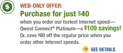 WEB-ONLY OFFER: Purchase for just $40 when you order our fastest Internet speed?Qwest Connect� Platinum?a $109 savings! Or, save $80 off the regular price when you order other Internet speeds. See Details>